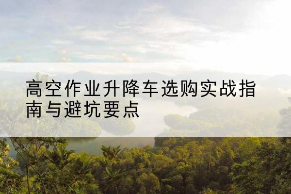 柯桥升降车怎么选-高空作业升降车选购实战指南与避坑要点