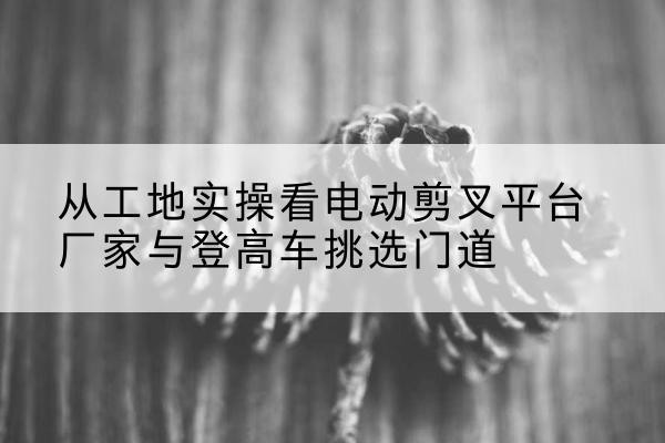 柯桥电动剪叉升降平台厂家-从工地实操看电动剪叉平台厂家与登高车挑选门道