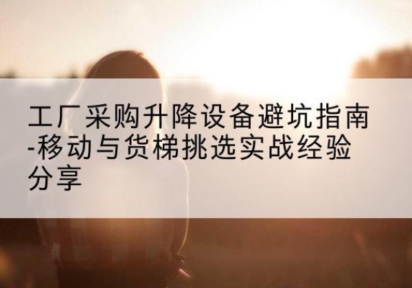 柯桥移动式升降机怎么选-工厂采购升降设备避坑指南-移动与货梯挑选实战经验分享