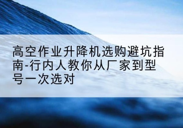 柯桥升降平台厂家-高空作业升降机选购避坑指南-行内人教你从厂家到型号一次选对