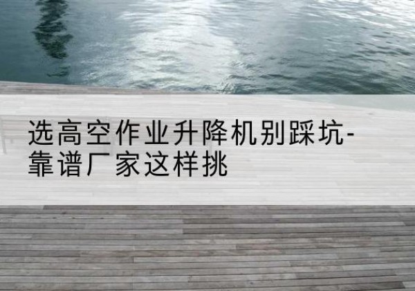 柯桥剪叉式升降机厂家-选高空作业升降机别踩坑-靠谱厂家这样挑