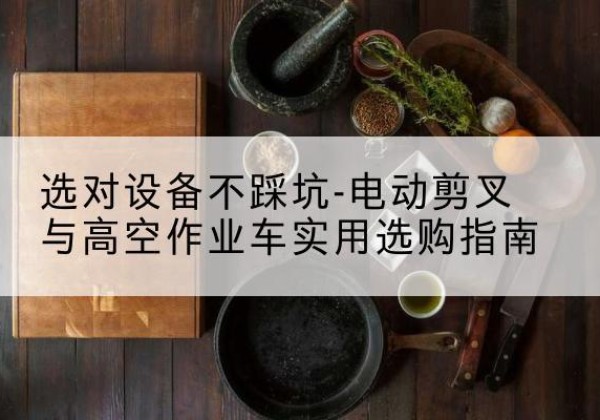 柯桥电动剪叉升降平台怎么选-选对设备不踩坑-电动剪叉与高空作业车实用选购指南