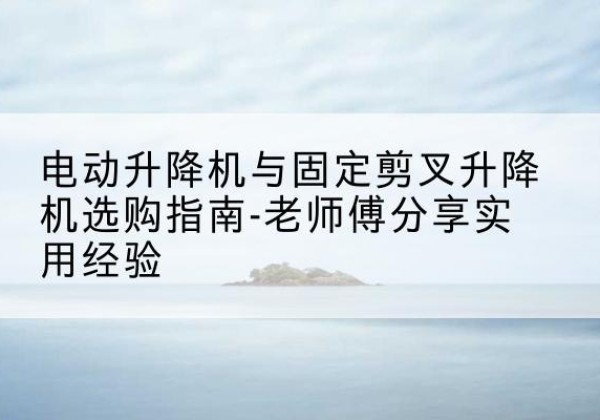 柯桥电动升降机怎么选-电动升降机与固定剪叉升降机选购指南-老师傅分享实用经验