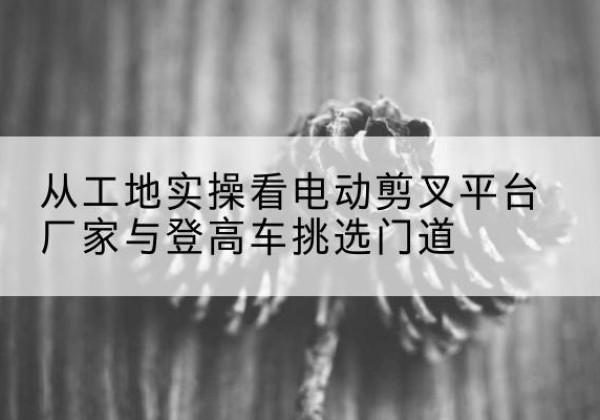 柯桥电动剪叉升降平台厂家-从工地实操看电动剪叉平台厂家与登高车挑选门道