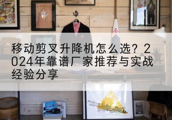 柯桥升降平台厂家推荐-移动剪叉升降机怎么选？2024年靠谱厂家推荐与实战经验分享
